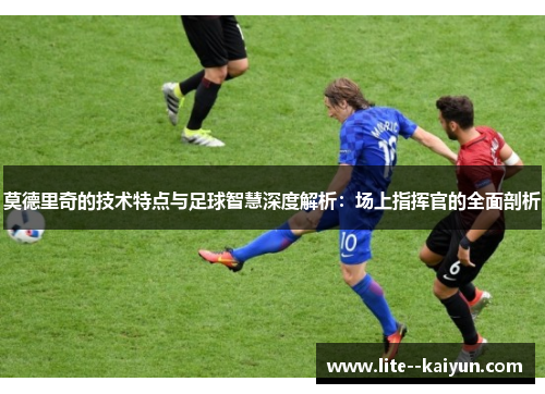 莫德里奇的技术特点与足球智慧深度解析：场上指挥官的全面剖析