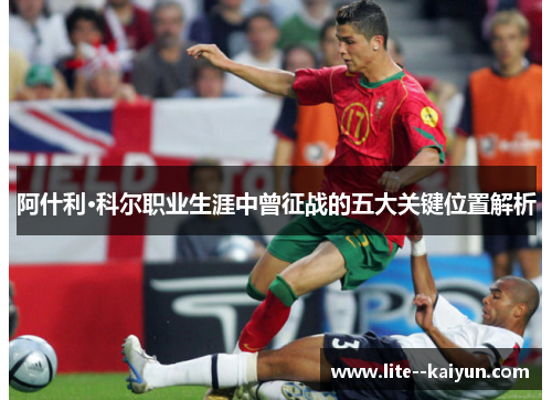 阿什利·科尔职业生涯中曾征战的五大关键位置解析 阿什利·科尔职业生涯中曾征战的五大关键位置解析