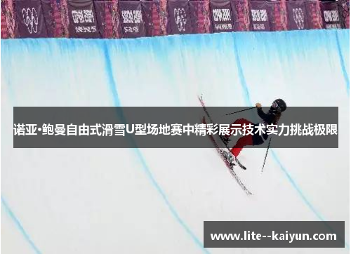 诺亚·鲍曼自由式滑雪U型场地赛中精彩展示技术实力挑战极限