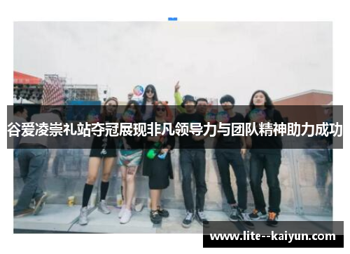 谷爱凌崇礼站夺冠展现非凡领导力与团队精神助力成功 谷爱凌崇礼站夺冠展现非凡领导力与团队精神助力成功