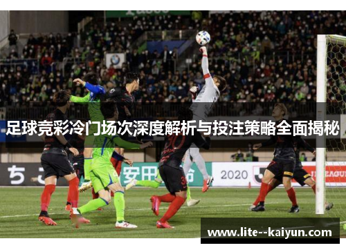 足球竞彩冷门场次深度解析与投注策略全面揭秘 足球竞彩冷门场次深度解析与投注策略全面揭秘
