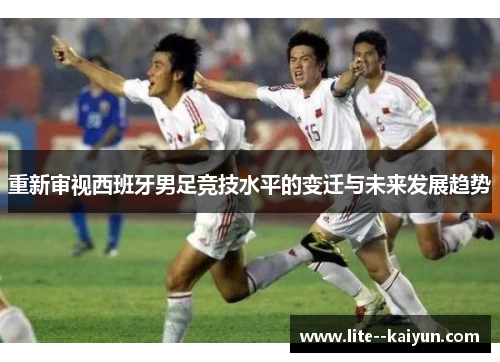 重新审视西班牙男足竞技水平的变迁与未来发展趋势 重新审视西班牙男足竞技水平的变迁与未来发展趋势