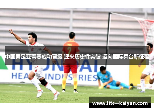 中国男足亚青赛成功晋级 迎来历史性突破 迈向国际舞台新征程 中国男足亚青赛成功晋级 迎来历史性突破 迈向国际舞台新征程