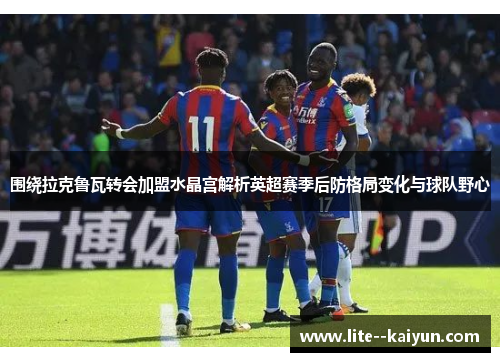 围绕拉克鲁瓦转会加盟水晶宫解析英超赛季后防格局变化与球队野心 围绕拉克鲁瓦转会加盟水晶宫解析英超赛季后防格局变化与球队野心