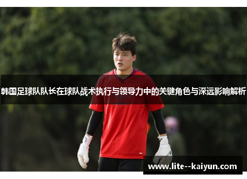 韩国足球队队长在球队战术执行与领导力中的关键角色与深远影响解析 韩国足球队队长在球队战术执行与领导力中的关键角色与深远影响解析