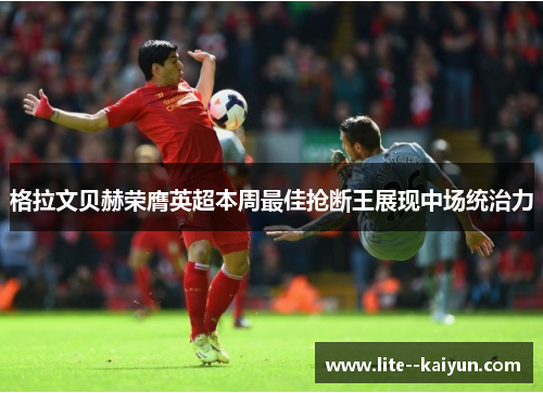 格拉文贝赫荣膺英超本周最佳抢断王展现中场统治力 格拉文贝赫荣膺英超本周最佳抢断王展现中场统治力
