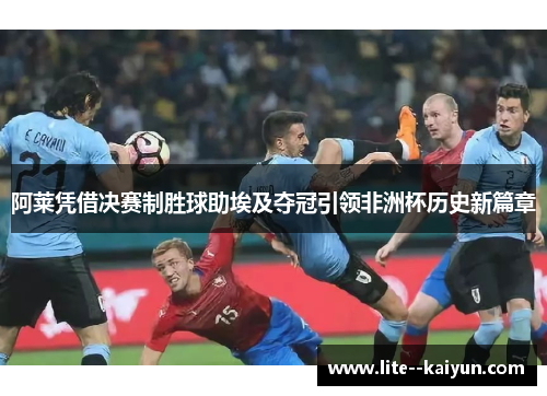 阿莱凭借决赛制胜球助埃及夺冠引领非洲杯历史新篇章 阿莱凭借决赛制胜球助埃及夺冠引领非洲杯历史新篇章